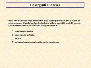 Le sorgenti d’innesco
Nella ricerca delle cause d’incendio, sia a livello preventivo che a livello di
accertamento, è fondamentale individuare tutte le possibili fonti d’innesco,
che possono essere suddivise in quattro categorie:
O accensione diretta
O accensione indiretta
O attrito
O autocombustione o riscaldamento spontaneo
 
