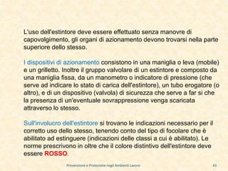 Prevenzione e Protezione negli Ambienti Lavoro
L'uso dell'estintore deve essere effettuato senza manovre di
capovolgimento, gli organi di azionamento devono trovarsi nella parte
superiore dello stesso.
I dispositivi di azionamento consistono in una maniglia o leva (mobile)
e un grilletto. Inoltre il gruppo valvolare di un estintore e composto da
una maniglia fissa, da un manometro o indicatore di pressione (che
serve ad indicare lo stato di carica dell'estintore), un tubo erogatore (o
altro), e di un dispositivo (valvola) di sicurezza che serve a far si che
la presenza di un'eventuale sovrappressione venga scaricata
attraverso lo stesso.
Sull'involucro dell'estintore si trovano le indicazioni necessario per il
corretto uso dello stesso, tenendo conto del tipo di focolare che è
abilitato ad estinguere (indicazioni delle classi a cui è abilitato). Le
norme prescrivono in oltre che il colore distintivo dell'estintore deve
essere ROSSO.
43
 