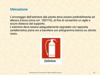 Prevenzione e Protezione negli Ambienti Lavoro
Ubicazione
L’ancoraggio dell’estintore alla parete deve essere preferibilmente ad
altezza d’anca (circa cm. 100/110), al fine di consentire un agile e
sicuro distacco dal supporto.
L’estintore deve essere adeguatamente segnalato con apposita
cartellonistica piana e/o a bandiera con pittogramma bianco su sfondo
rosso.
45
 