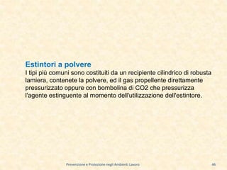 Prevenzione e Protezione negli Ambienti Lavoro
Estintori a polvere
I tipi più comuni sono costituiti da un recipiente cilindrico di robusta
lamiera, contenete la polvere, ed il gas propellente direttamente
pressurizzato oppure con bombolina di CO2 che pressurizza
l'agente estinguente al momento dell'utilizzazione dell'estintore.
46
 