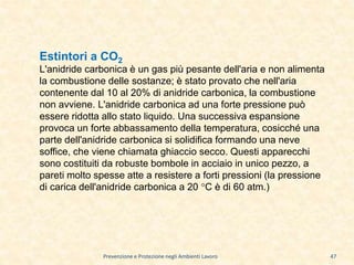Prevenzione e Protezione negli Ambienti Lavoro
Estintori a CO2
L'anidride carbonica è un gas più pesante dell'aria e non alimenta
la combustione delle sostanze; è stato provato che nell'aria
contenente dal 10 al 20% di anidride carbonica, la combustione
non avviene. L'anidride carbonica ad una forte pressione può
essere ridotta allo stato liquido. Una successiva espansione
provoca un forte abbassamento della temperatura, cosicché una
parte dell'anidride carbonica si solidifica formando una neve
soffice, che viene chiamata ghiaccio secco. Questi apparecchi
sono costituiti da robuste bombole in acciaio in unico pezzo, a
pareti molto spesse atte a resistere a forti pressioni (la pressione
di carica dell'anidride carbonica a 20 °C è di 60 atm.)
47
 