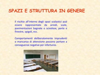 SPAZI E STRUTTURA IN GENERE
Il rischio all’interno degli spazi scolastici può
essere rappresentato da arredi, scale,
pavimentazioni bagnate o scivolose, porte e
finestre, spigoli, ecc.
Comportamenti deliberatamente imprudenti
o mancanza di attenzione possono portare a
conseguenze negative per infortunio.
 