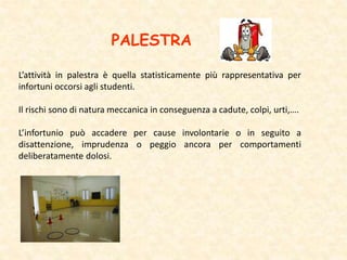 L’attività in palestra è quella statisticamente più rappresentativa per
infortuni occorsi agli studenti.
Il rischi sono di natura meccanica in conseguenza a cadute, colpi, urti,….
L’infortunio può accadere per cause involontarie o in seguito a
disattenzione, imprudenza o peggio ancora per comportamenti
deliberatamente dolosi.
PALESTRA
 