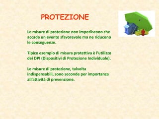 PROTEZIONE
Le misure di protezione non impediscono che
accada un evento sfavorevole ma ne riducono
le conseguenze.
Tipico esempio di misura protettiva è l’utilizzo
dei DPI (Dispositivi di Protezione Individuale).
Le misure di protezione, talvolta
indispensabili, sono seconde per importanza
all’attività di prevenzione.
 