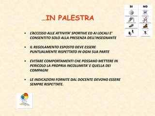 …IN PALESTRA
• L’ACCESSO ALLE ATTIVITA’ SPORTIVE ED AI LOCALI E’
CONSENTITO SOLO ALLA PRESENZA DELL’INSEGNANTE
• IL REGOLAMENTO ESPOSTO DEVE ESSERE
PUNTUALMENTE RISPETTATO IN OGNI SUA PARTE
• EVITARE COMPORTAMENTI CHE POSSANO METTERE IN
PERICOLO LA PROPRIA INCOLUMITA’ E QUELLA DEI
COMPAGNI
• LE INDICAZIONI FORNITE DAL DOCENTE DEVONO ESSERE
SEMPRE RISPETTATE.
 