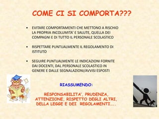 COME CI SI COMPORTA???
• EVITARE COMPORTAMENTI CHE METTONO A RISCHIO
LA PROPRIA INCOLUMITA’ E SALUTE, QUELLA DEI
COMPAGNI E DI TUTTO IL PERSONALE SCOLASTICO
• RISPETTARE PUNTUALMENTE IL REGOLAMENTO DI
ISTITUTO
• SEGUIRE PUNTUALMENTE LE INDICAZIONI FORNITE
DAI DOCENTI, DAL PERSONALE SCOLASTICO IN
GENERE E DALLE SEGNALAZIONI/AVVISI ESPOSTI
RIASSUMENDO:
RESPONSABILITA’, PRUDENZA,
ATTENZIONE, RISPETTO DEGLI ALTRI,
DELLA LEGGE E DEI REGOLAMENTI…..
 