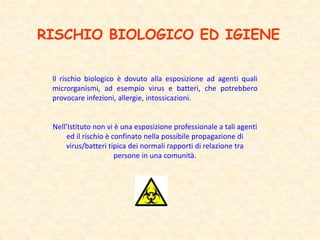 RISCHIO BIOLOGICO ED IGIENE
Il rischio biologico è dovuto alla esposizione ad agenti quali
microrganismi, ad esempio virus e batteri, che potrebbero
provocare infezioni, allergie, intossicazioni.
Nell’Istituto non vi è una esposizione professionale a tali agenti
ed il rischio è confinato nella possibile propagazione di
virus/batteri tipica dei normali rapporti di relazione tra
persone in una comunità.
 