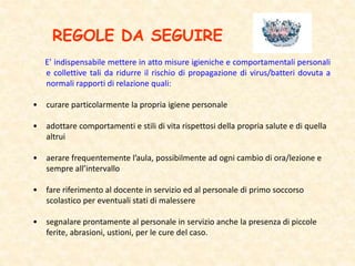REGOLE DA SEGUIRE
E’ indispensabile mettere in atto misure igieniche e comportamentali personali
e collettive tali da ridurre il rischio di propagazione di virus/batteri dovuta a
normali rapporti di relazione quali:
• curare particolarmente la propria igiene personale
• adottare comportamenti e stili di vita rispettosi della propria salute e di quella
altrui
• aerare frequentemente l’aula, possibilmente ad ogni cambio di ora/lezione e
sempre all’intervallo
• fare riferimento al docente in servizio ed al personale di primo soccorso
scolastico per eventuali stati di malessere
• segnalare prontamente al personale in servizio anche la presenza di piccole
ferite, abrasioni, ustioni, per le cure del caso.
 