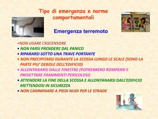 Emergenza terremoto
•NON USARE L’ASCENSORE
• NON FARSI PRENDERE DAL PANICO
• RIPARARSI SOTTO UNA TRAVE PORTANTE
• NON PRECIPITARSI DURANTE LA SCOSSA LUNGO LE SCALE (SONO LA
PARTE PIU’ DEBOLE DELL’EDIFICIO)
• ALLONTANARSI DALLE FINESTRE (POTREBBERO ROMPERSI E
PROIETTARE FRAMMENTI PERICOLOSI)
• ATTENDERE LA FINE DELLA SCOSSA E ALLONTANARSI DALL’EDIFICIO
METTENDOSI IN SICUREZZA
• NON CAMMINARE A PIEDI NUDI PER LE STRADE
Tipo di emergenza e norme
comportamentali
 