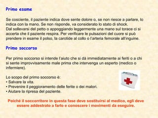 Primo esame
Se cosciente, il paziente indica dove sente dolore o, se non riesce a parlare, lo
indica con la mano. Se non risponde, va considerato lo stato di shock.
Dal sollevarsi del petto o appoggiando leggermente una mano sul torace ci si
accerta che il paziente respira. Per verificare le pulsazioni del cuore si può
prendere in esame il polso, la carotide al collo o l’arteria femorale all’inguine.
Primo soccorso
Per primo soccorso si intende l’aiuto che si dà immediatamente ai feriti o a chi
si sente improvvisamente male prima che intervenga un esperto (medico o
infermiere).
Lo scopo del primo soccorso è:
• Salvare la vita.
• Prevenire il peggioramento delle ferite o dei malori.
• Aiutare la ripresa del paziente.
Poiché il soccorritore in questa fase deve sostituirsi al medico, egli deve
essere addestrato a farlo e conoscere i movimenti da eseguire.
 