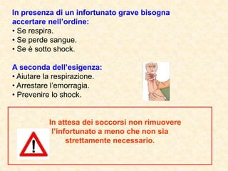 In presenza di un infortunato grave bisogna
accertare nell’ordine:
• Se respira.
• Se perde sangue.
• Se è sotto shock.
A seconda dell’esigenza:
• Aiutare la respirazione.
• Arrestare l’emorragia.
• Prevenire lo shock.
In attesa dei soccorsi non rimuovere
l’infortunato a meno che non sia
strettamente necessario.
 