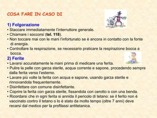 COSA FARE IN CASO DI
1) Folgorazione
• Staccare immediatamente l’interruttore generale.
• Chiamare i soccorsi (tel. 118).
• Non toccare mai con le mani l’infortunato se è ancora in contatto con la fonte
di energia.
• Controllare la respirazione, se necessario praticare la respirazione bocca a
bocca.
2) Ferite
• Lavarsi accuratamente le mani prima di medicare una ferita.
• Pulire la pelle con garza sterile, acqua corrente e sapone, procedendo sempre
dalla ferita verso l’esterno.
• Lavare più volte la ferita con acqua e sapone, usando garza sterile e
rinnovandola frequentemente.
• Disinfettare con comune disinfettante.
• Coprire la ferita con garza sterile, fissandola con cerotto o con una benda.
• Ricordarsi che in ogni ferita si annida il pericolo di tetano: se il ferito non è
vaccinato contro il tetano o lo è stato da molto tempo (oltre 7 anni) deve
recarsi dal medico per la profilassi antitetanica.
 