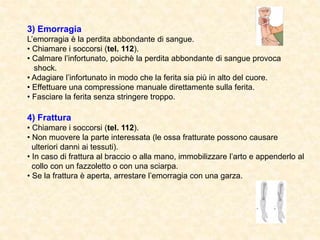 3) Emorragia
L’emorragia è la perdita abbondante di sangue.
• Chiamare i soccorsi (tel. 112).
• Calmare l’infortunato, poichè la perdita abbondante di sangue provoca
shock.
• Adagiare l’infortunato in modo che la ferita sia più in alto del cuore.
• Effettuare una compressione manuale direttamente sulla ferita.
• Fasciare la ferita senza stringere troppo.
4) Frattura
• Chiamare i soccorsi (tel. 112).
• Non muovere la parte interessata (le ossa fratturate possono causare
ulteriori danni ai tessuti).
• In caso di frattura al braccio o alla mano, immobilizzare l’arto e appenderlo al
collo con un fazzoletto o con una sciarpa.
• Se la frattura è aperta, arrestare l’emorragia con una garza.
 