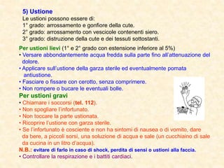 5) Ustione
Le ustioni possono essere di:
1° grado: arrossamento e gonfiore della cute.
2° grado: arrossamento con vescicole contenenti siero.
3° grado: distruzione della cute e dei tessuti sottostanti.
Per ustioni lievi (1° e 2° grado con estensione inferiore al 5%)
• Versare abbondantemente acqua fredda sulla parte fino all’attenuazione del
dolore.
• Applicare sull’ustione della garza sterile ed eventualmente pomata
antiustione.
• Fasciare o fissare con cerotto, senza comprimere.
• Non rompere o bucare le eventuali bolle.
Per ustioni gravi
• Chiamare i soccorsi (tel. 112).
• Non spogliare l’infortunato.
• Non toccare la parte ustionata.
• Ricoprire l’ustione con garza sterile.
• Se l’infortunato è cosciente e non ha sintomi di nausea o di vomito, dare
da bere, a piccoli sorsi, una soluzione di acqua e sale (un cucchiaino di sale
da cucina in un litro d’acqua).
N.B.: evitare di farlo in caso di shock, perdita di sensi o ustioni alla faccia.
• Controllare la respirazione e i battiti cardiaci.
 