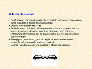 6) Incidente stradale
• Se i feriti non corrono alcun rischio immediato, non vanno spostati ma
curati sul posto in attesa di un'ambulanza.
• Chiamare i soccorsi (tel. 112).
• Se l’infortunato è rimasto all’interno della vettura, rompere il vetro o
aprire le portiere, slacciare la cintura di sicurezza ed estrarre
l’infortunato afferrandolo per gli avambracci o per i vestiti, facendolo
uscire a ritroso.
• Sorreggere bene il capo, poichè negli incidenti stradali è molto
frequente la frattura delle vertebre cervicali.
• Coprire l’infortunato con una coperta in attesa dei soccorsi.
 