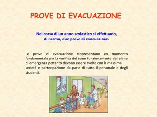 PROVE DI EVACUAZIONE
Nel corso di un anno scolastico si effettuano,
di norma, due prove di evacuazione.
Le prove di evacuazione rappresentano un momento
fondamentale per la verifica del buon funzionamento del piano
di emergenza pertanto devono essere svolte con la massima
serietà e partecipazione da parte di tutto il personale e degli
studenti.
 