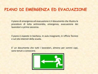 PIANO DI EMERGENZA ED EVACUAZIONE
Il piano di emergenza ed evacuazione è il documento che illustra le
procedure di lotta antincendio, emergenza, evacuazione dei
lavoratori e primo soccorso.
Il piano è esposto in bacheca, in aula insegnanti, in Ufficio Tecnico
e sul sito internet della scuola.
E’ un documento che tutti i lavoratori, almeno per sommi capi,
sono tenuti a conoscere.
 