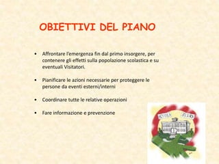 OBIETTIVI DEL PIANO
• Affrontare l’emergenza fin dal primo insorgere, per
contenere gli effetti sulla popolazione scolastica e su
eventuali Visitatori.
• Pianificare le azioni necessarie per proteggere le
persone da eventi esterni/interni
• Coordinare tutte le relative operazioni
• Fare informazione e prevenzione
 