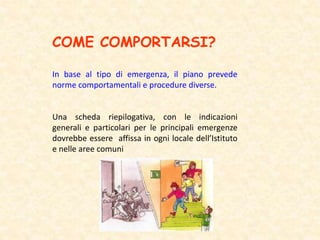 COME COMPORTARSI?
In base al tipo di emergenza, il piano prevede
norme comportamentali e procedure diverse.
Una scheda riepilogativa, con le indicazioni
generali e particolari per le principali emergenze
dovrebbe essere affissa in ogni locale dell’Istituto
e nelle aree comuni
 