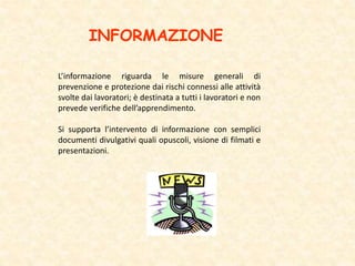 INFORMAZIONE
L’informazione riguarda le misure generali di
prevenzione e protezione dai rischi connessi alle attività
svolte dai lavoratori; è destinata a tutti i lavoratori e non
prevede verifiche dell’apprendimento.
Si supporta l’intervento di informazione con semplici
documenti divulgativi quali opuscoli, visione di filmati e
presentazioni.
 