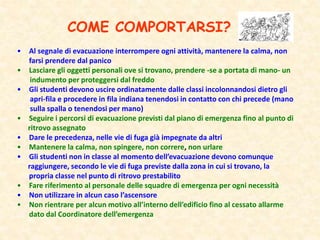 COME COMPORTARSI?
• Al segnale di evacuazione interrompere ogni attività, mantenere la calma, non
farsi prendere dal panico
• Lasciare gli oggetti personali ove si trovano, prendere -se a portata di mano- un
indumento per proteggersi dal freddo
• Gli studenti devono uscire ordinatamente dalle classi incolonnandosi dietro gli
apri-fila e procedere in fila indiana tenendosi in contatto con chi precede (mano
sulla spalla o tenendosi per mano)
• Seguire i percorsi di evacuazione previsti dal piano di emergenza fino al punto di
ritrovo assegnato
• Dare le precedenza, nelle vie di fuga già impegnate da altri
• Mantenere la calma, non spingere, non correre, non urlare
• Gli studenti non in classe al momento dell’evacuazione devono comunque
raggiungere, secondo le vie di fuga previste dalla zona in cui si trovano, la
propria classe nel punto di ritrovo prestabilito
• Fare riferimento al personale delle squadre di emergenza per ogni necessità
• Non utilizzare in alcun caso l’ascensore
• Non rientrare per alcun motivo all’interno dell’edificio fino al cessato allarme
dato dal Coordinatore dell’emergenza
 