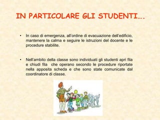 IN PARTICOLARE GLI STUDENTI….
• In caso di emergenza, all’ordine di evacuazione dell’edificio,
mantenere la calma e seguire le istruzioni del docente e le
procedure stabilite.
• Nell’ambito della classe sono individuati gli studenti apri fila
e chiudi fila che operano secondo le procedure riportate
nella apposita scheda e che sono state comunicate dal
coordinatore di classe.
 