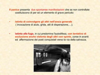 Il panico presenta due spontanee manifestazioni che se non controllate
costituiscono di per sé un elemento di grave pericolo:
• istinto di coinvolgere gli altri nell'ansia generale
( invocazione di aiuto, grida, atti di disperazione,);
• istinto alla fuga, in cui predomina l'autodifesa, con tentativo di
esclusione anche violenta degli altri con spinte, corse in avanti
ed affermazione dei posti conquistati verso la via della salvezza.
 