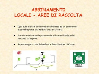 ABBINAMENT0
LOCALI - AREE DI RACCOLTA
• Ogni aula o locale della scuola è abbinato ad un percorso di
esodo che porta alla relativa area di raccolta.
• Prendere visione della planimetria affissa nel locale e del
percorso da seguire.
• Se permangono dubbi chiedere al Coordinatore di Classe.
 