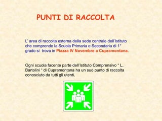 PUNTI DI RACCOLTA
L’ area di raccolta esterna della sede centrale dell’Istituto
che comprende la Scuola Primaria e Secondaria di 1°
grado si trova in Piazza IV Novembre a Cupramontana.
Ogni scuola facente parte dell’Istituto Comprensivo “ L.
Bartolini “ di Cupramontana ha un suo punto di raccolta
conosciuto da tutti gli utenti.
 