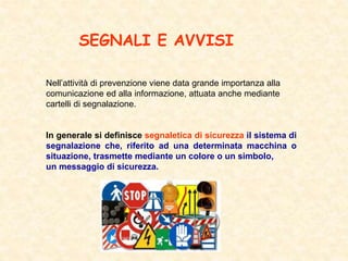 SEGNALI E AVVISI
Nell’attività di prevenzione viene data grande importanza alla
comunicazione ed alla informazione, attuata anche mediante
cartelli di segnalazione.
In generale si definisce segnaletica di sicurezza il sistema di
segnalazione che, riferito ad una determinata macchina o
situazione, trasmette mediante un colore o un simbolo,
un messaggio di sicurezza.
 