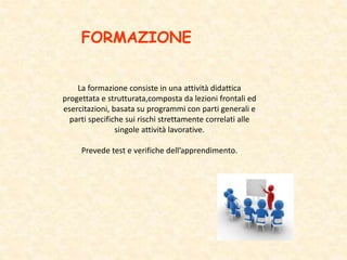 FORMAZIONE
La formazione consiste in una attività didattica
progettata e strutturata,composta da lezioni frontali ed
esercitazioni, basata su programmi con parti generali e
parti specifiche sui rischi strettamente correlati alle
singole attività lavorative.
Prevede test e verifiche dell’apprendimento.
 