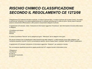 RISCHIO CHIMICO CLASSIFICAZIONE
SECONDO IL REGOLAMENTO CE 1272/08
Il Regolamento CLP definisce 28 classi di pericolo: 16 classi di pericolo fisico, 10 classi di pericolo per la salute umana, una classe
di pericolo per l'ambiente e una classe supplementare per le sostanze pericolose per lo strato di ozono. Alcune classi di pericolo
possono comprendere differenziazioni, altre possono comprendere categorie di pericolo.
Il regolamento CLP prevede, inoltre, l’indicazione di informazioni aggiuntive “Avvertenza”: tale informazione è funzione della classe
e categoria.
L’Avvertenza può essere:
Attenzione,
Pericolo
Si utilizza l’avvertenza “Pericolo” per le categoria più gravi, “Attenzione” per le categorie meno gravi.
Per alcune sostanze (per le classificazioni della tossicità acuta della categoria 1 e della tossicità cronica della categoria 1 per
l’ambiente acquatico), anziché i limiti di concentrazione specifici, devono essere fissati i cosiddetti “fattori M” (fattori moltiplicatori).
Il regolamento CLP prevede l’indicazione di informazioni aggiuntive, “Notazioni”, per sostanze e miscele.
Per una sostanza classificata secondo le regole previste dal CLP, vengono fornite le informazioni circa:
i Pittogrammi;
l’Avvertenza;
le Frasi H;
le Frasi EUH (eventuali);
le Frasi P.
 