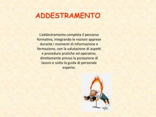 ADDESTRAMENTO
L’addestramento completa il percorso
formativo, integrando le nozioni apprese
durante i momenti di informazione e
formazione, con la valutazione di aspetti
e procedure pratiche ed operative,
direttamente presso la postazione di
lavoro e sotto la guida di personale
esperto.
 