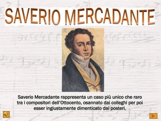 Saverio Mercadante rappresenta un caso più unico che raro tra i compositori dell’Ottocento, osannato dai colleghi per poi esser ingiustamente dimenticato dai posteri. 