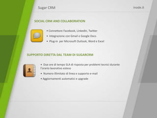 Sugar CRM                                                          inode.it


    SOCIAL CRM AND COLLABORATION

           • Connettore Facebook, LinkedIn, Twitter
           • Integrazione con Gmail e Google Docs
           • Plug-in per Microsoft Outlook, Word e Excel



SUPPORTO DIRETTA DAL TEAM DI SUGARCRM

       • Due ore di tempo SLA di risposta per problemi tecnici durante
       l'orario lavorativo esteso
       • Numero illimitato di linea e supporto e-mail
       • Aggiornamenti automatici e upgrade
 