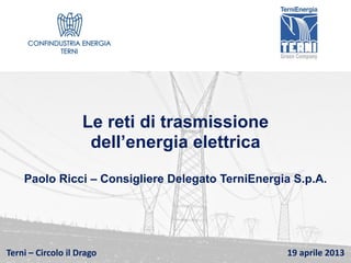Terni – Circolo il Drago 19 aprile 2013
Le reti di trasmissione
dell’energia elettrica
Paolo Ricci – Consigliere Delegato TerniEnergia S.p.A.
 