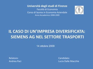 Università degli studi di FirenzeFacoltà di EconomiaCorso di laurea in Economia AziendaleAnno Accademico 2008-2009IL CASO DI UN’IMPRESA DIVERSIFICATA: SIEMENS AG NEL SETTORE TRASPORTI14 ottobre 2009Relatore:Andrea PaciCandidato:Lucia Dalle Macchie