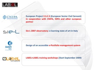 DDesign of an accessible  e-Portfolio management system Sie-L 2007 observatory : e-learning state of art in Italy European Project  E.S.C.S  (European Senior Civil Servant)  in cooperation with CNIPA, SSPA and other european partner  LABEL+LABEL training workshops  (Start September 2009)‏ 