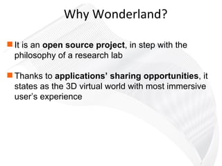 Why Wonderland? It is an  open source project , in step with the philosophy of a research lab Thanks to  applications’ sharing opportunities , it states as the 3D virtual world with most immersive user’s experience  