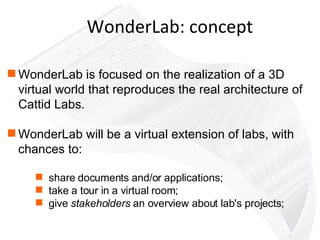 WonderLab is focused on the realization of a 3D virtual world that reproduces the real architecture of Cattid Labs. WonderLab will be a virtual extension of labs, with chances to:  share documents and/or applications;  take a tour in a virtual room; give  stakeholders  an overview about lab's projects; WonderLab: concept 