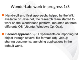Hand-roll and first approach:  helped by the Wiki available on Java.net, the research team started to work on the Wonderland platform, mounted on three differents OS (Ubuntu, Windows Xp, Osx). Second approach :-)   :  Experiments on importing 3d object through several file formats (obj, 3ds..); sharing documents; launching applications in the default world.   WonderLab: work in progress 1/3 