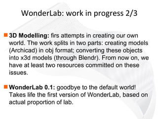 3D Modelling:  firs attempts in creating our own world. The work splits in two parts: creating models (Archicad) in obj format; converting these objects into x3d models (through Blendr). From now on, we have at least two resources committed on these issues. WonderLab 0.1:  goodbye to the default world! Takes life the first version of WonderLab, based on actual proportion of lab.  WonderLab: work in progress 2/3 