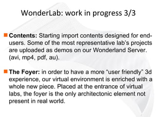Contents:  Starting import contents designed for end-users. Some of the most representative lab’s projects are uploaded as demos on our Wonderland Server.  (avi, mp4, pdf, au). The Foyer:  in order to have a more “user friendly” 3d experience, our virtual environment is enriched with a whole new piece. Placed at the entrance of virtual labs, the foyer is the only architectonic element not present in real world. WonderLab: work in progress 3/3 