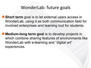 Short term  goal is to let external users access in WonderLab, using it as both communication field for involved enterprises and learning tool for students. Medium-long term goal  is to develop projects in which combine sharing features of environments like WonderLab with e-learning and “digital art” experiences. WonderLab: future goals 