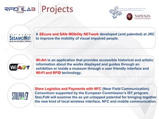 Store Logistics and Payments with NFC  (Near Field Communication)‏ Consortium supported by the European Commission’s IST program.  StoLPaN will examine the as yet untapped potential for bringing together  the new kind of local wireless interface, NFC and mobile communication. A  SEcure and SAfe MObility NETwork  developed (and patented) at JRC  to improve the mobility of visual impaired people. Wi-Art  is an application that provides accessible historical and artistic  information about the works displayed and guides through an  exhibition or inside a museum through a user friendly interface and  WI-FI and RFID  technology. Projects 