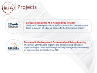 European Unified Approach for Accessible Lifelong Learning The aim of EU4ALL is to improve the efficiency and efficacy of  implementing Accessible Lifelong Learning strategies by developing  an open service architecture for ALL. European Design for All e-Accessibility Network Network of 160 organisations in European Union member states. Goal: to support all citizens' access to the Information Society. Projects 