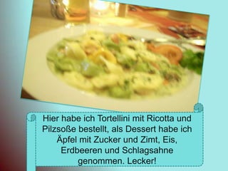 Hier habe ich Tortellini mit Ricotta und Pilzsoße bestellt, als Dessert habe ich Äpfel mit Zucker und Zimt, Eis, Erdbeeren und Schlagsahne genommen. Lecker!