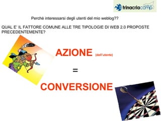 Perchè interessarsi degli utenti del mio weblog?? QUAL E’ IL FATTORE COMUNE ALLE TRE TIPOLOGIE DI WEB 2.0 PROPOSTE PRECEDENTEMENTE? AZIONE  (dell’utente) CONVERSIONE  = 