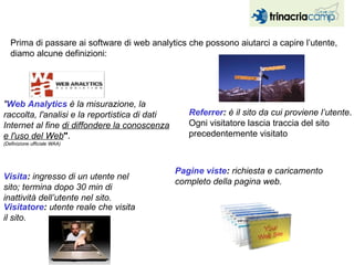 Prima di passare ai software di web analytics che possono aiutarci a capire l’utente, diamo alcune definizioni: " Web Analytics  è la misurazione, la raccolta, l'analisi e la reportistica di dati Internet al fine  di diffondere la conoscenza e l'uso del Web " .  (Definizione ufficiale WAA)   Visita :  ingresso di un utente nel sito; termina dopo 30 min di inattività dell’utente nel sito.  Referrer :  è il sito da cui proviene l’utente . Ogni visitatore lascia traccia del sito precedentemente visitato Pagine viste :  richiesta e caricamento completo della pagina web.   Visitatore :  utente reale che visita il sito. 
