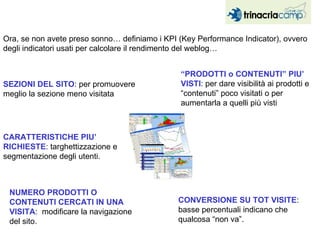 Ora, se non avete preso sonno… definiamo i KPI (Key Performance Indicator), ovvero degli indicatori usati per calcolare il rendimento del weblog… “ PRODOTTI o CONTENUTI” PIU’ VISTI : per dare visibilità ai prodotti e “contenuti” poco visitati o per aumentarla a quelli più visti SEZIONI DEL SITO : per promuovere meglio la sezione meno visitata CONVERSIONE SU TOT VISITE : basse percentuali indicano che qualcosa “non va”. CARATTERISTICHE PIU’ RICHIESTE : targhettizzazione e segmentazione degli utenti. NUMERO PRODOTTI O CONTENUTI CERCATI IN UNA VISITA :  modificare la navigazione del sito. 
